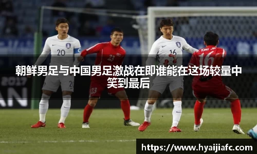 朝鲜男足与中国男足激战在即谁能在这场较量中笑到最后