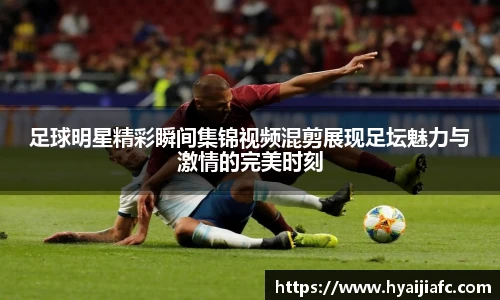 足球明星精彩瞬间集锦视频混剪展现足坛魅力与激情的完美时刻